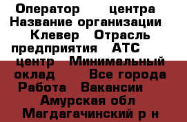 Оператор Call-центра › Название организации ­ Клевер › Отрасль предприятия ­ АТС, call-центр › Минимальный оклад ­ 1 - Все города Работа » Вакансии   . Амурская обл.,Магдагачинский р-н